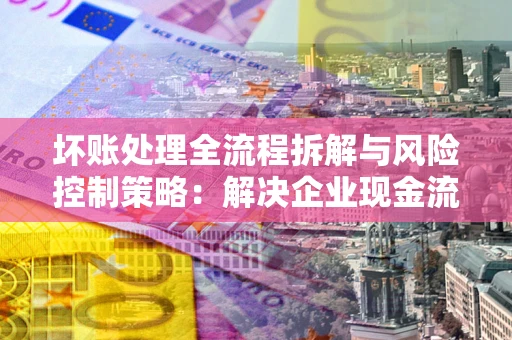 济南坏账处理全流程拆解与风险控制策略：解决企业现金流顽疾的实战指南