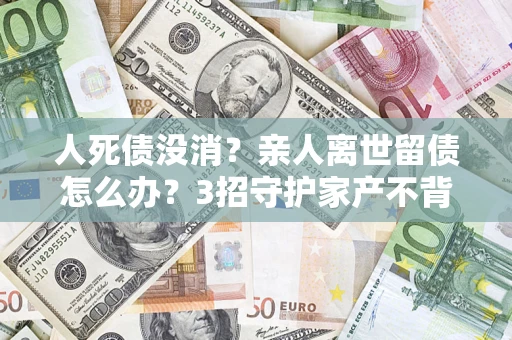 济南人死债没消？亲人离世留债怎么办？3招守护家产不背锅