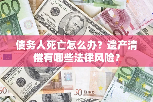 济南债务人死亡怎么办？遗产清偿有哪些法律风险？