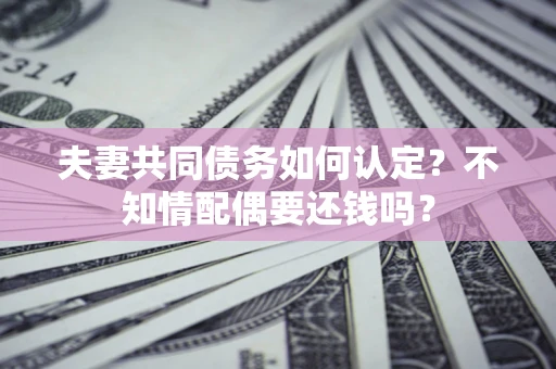 济南夫妻共同债务如何认定？不知情配偶要还钱吗？