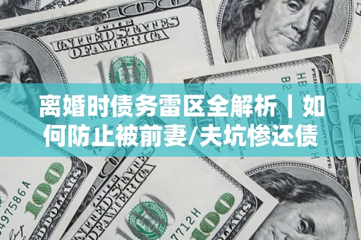 济南离婚时债务雷区全解析｜如何防止被前妻/夫坑惨还债？