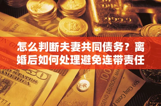 济南怎么判断夫妻共同债务？离婚后如何处理避免连带责任？