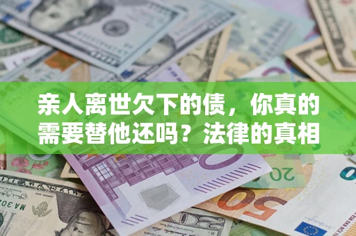 济南亲人离世欠下的债，你真的需要替他还吗？法律的真相或许与你想的不一样